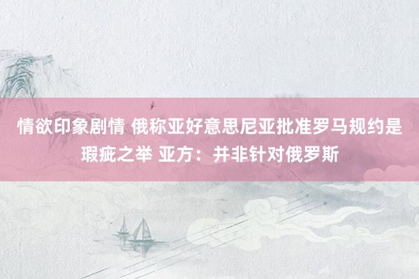 情欲印象剧情 俄称亚好意思尼亚批准罗马规约是瑕疵之举 亚方：并非针对俄罗斯
