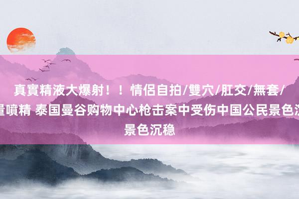 真實精液大爆射！！情侶自拍/雙穴/肛交/無套/大量噴精 泰国曼谷购物中心枪击案中受伤中国公民景色沉稳