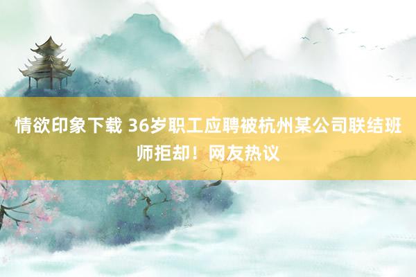 情欲印象下载 36岁职工应聘被杭州某公司联结班师拒却！网友热议