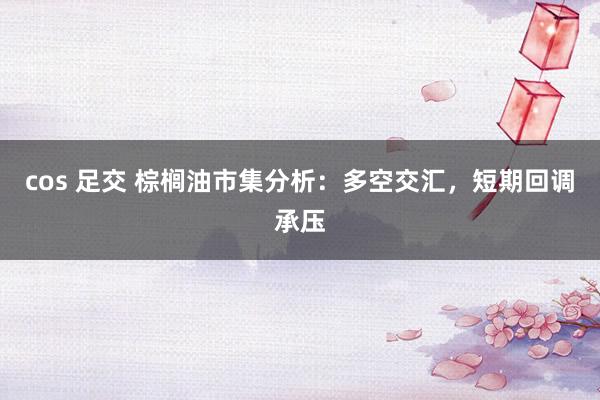 cos 足交 棕榈油市集分析：多空交汇，短期回调承压