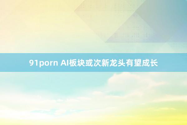 91porn AI板块或次新龙头有望成长