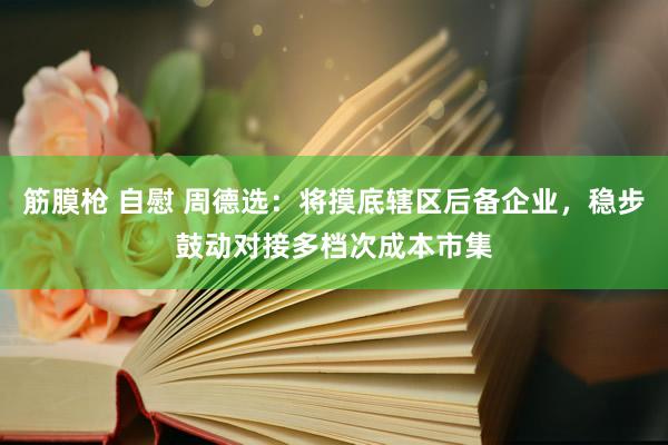 筋膜枪 自慰 周德选：将摸底辖区后备企业，稳步鼓动对接多档次成本市集