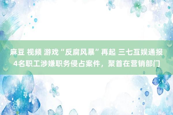 麻豆 视频 游戏“反腐风暴”再起 三七互娱通报4名职工涉嫌职务侵占案件，聚首在营销部门