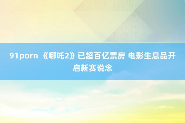 91porn 《哪吒2》已超百亿票房 电影生息品开启新赛说念
