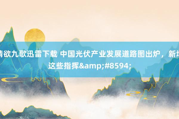 情欲九歌迅雷下载 中国光伏产业发展道路图出炉，新增这些指挥&#8594;