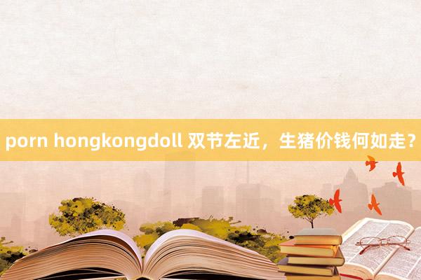 porn hongkongdoll 双节左近，生猪价钱何如走？
