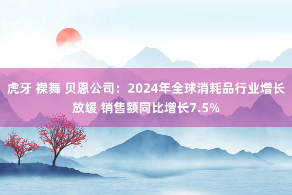 虎牙 裸舞 贝恩公司：2024年全球消耗品行业增长放缓 销售额同比增长7.5%