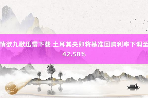 情欲九歌迅雷下载 土耳其央即将基准回购利率下调至42.50%