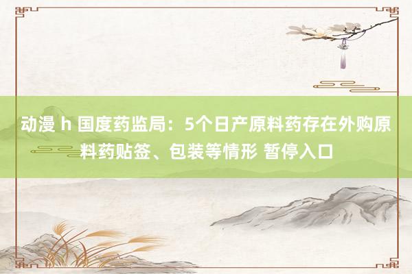 动漫 h 国度药监局：5个日产原料药存在外购原料药贴签、包装等情形 暂停入口