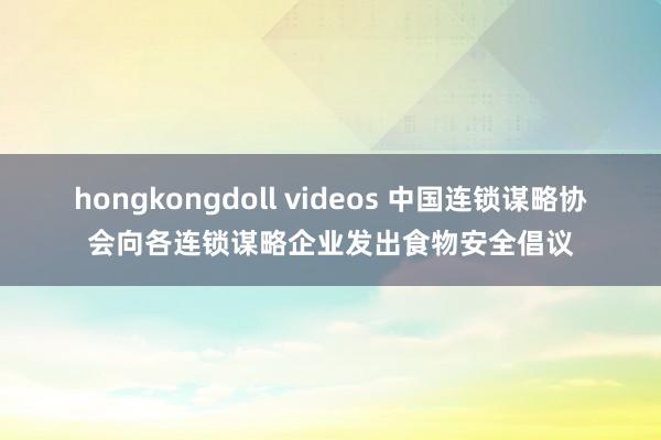 hongkongdoll videos 中国连锁谋略协会向各连锁谋略企业发出食物安全倡议