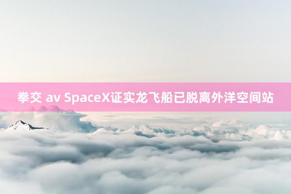 拳交 av SpaceX证实龙飞船已脱离外洋空间站